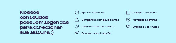 Nossos conteúdos possuem legendas para direcionar sua leitura ;) | Apenas tome nota! | Compartilhe com seus clientes! | Converse com a liderança | Essa vai para o LinkedIn | Coloque na Agenda | Novidade a Caminho | Orgulho de ser Pluxe